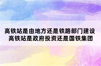 高铁站是由地方还是铁路部门建设 高铁站是政府投资还是国铁集团